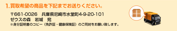 1.買取希望の商品を下記までお送りください。〒661-0026　兵庫県尼崎市水堂町4-9-20-101
ゼウスの森　岩城　宛　※身分証明書のコピー（免許証・健康保険証）のご同封をお願い致します。