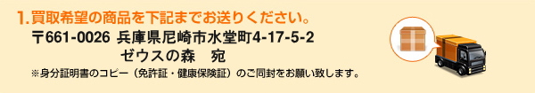 1.買取希望の商品を下記までお送りください。〒661-0026　兵庫県尼崎市水堂町4-17-5-2ゼウスの森　岩城　宛　※身分証明書のコピー（免許証・健康保険証）のご同封をお願い致します。