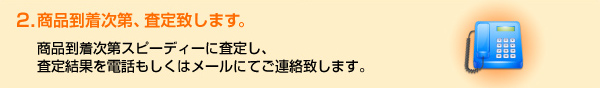 2．商品到着次第、査定致します。商品到着次第スピーディーに査定し、査定結果を電話もしくはメールにてご連絡致します。