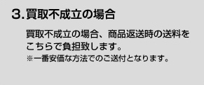 3．買取不成立の場合 買取不成立の場合、商品返送時の送料をこちらで負担致します。※一番安価な方法でのご送付となります。